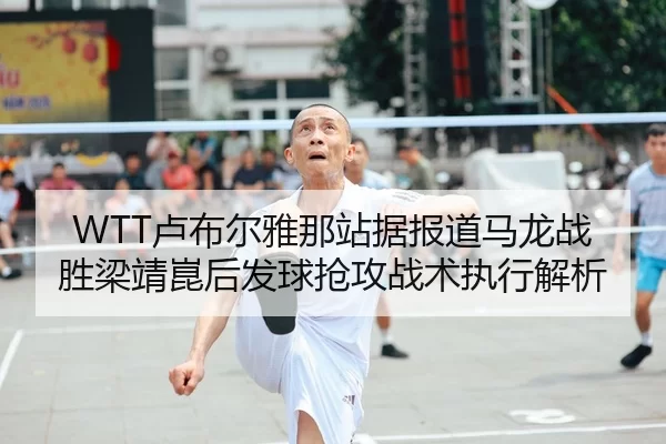 WTT卢布尔雅那站据报道马龙战胜梁靖崑后发球抢攻战术执行解析